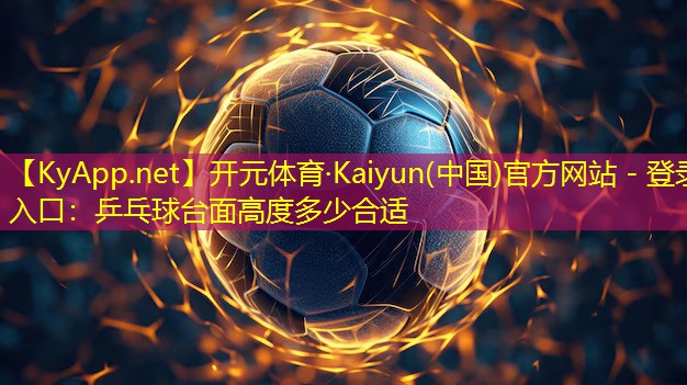 开元体育·Kaiyun(中国)官方网站 - 登录入口：乒乓球台面高度多少合适