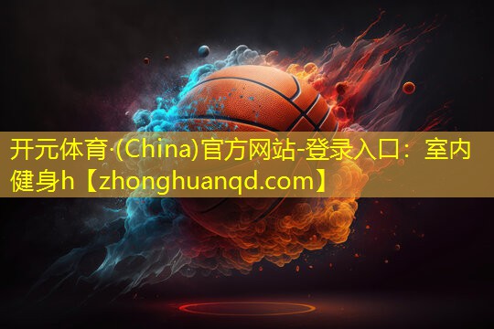 <strong>开元体育·(China)官方网站-登录入口：室内健身h</strong>