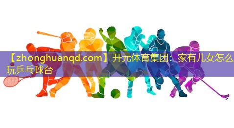 开元体育集团：家有儿女怎么玩乒乓球台