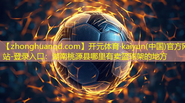 开元体育·kaiyun(中国)官方网站-登录入口：湖南桃源县哪里有卖篮球架的地方