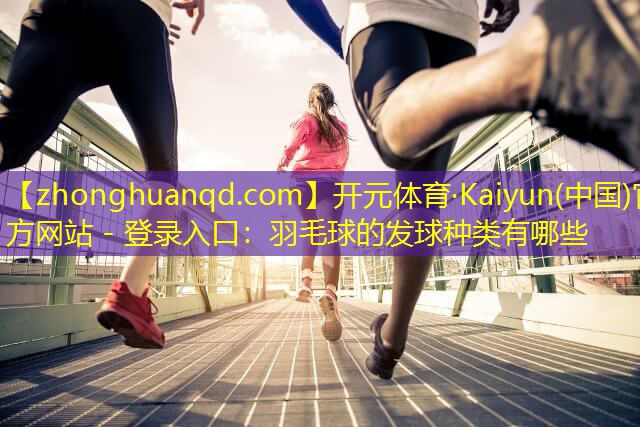 开元体育·Kaiyun(中国)官方网站 - 登录入口：羽毛球的发球种类有哪些