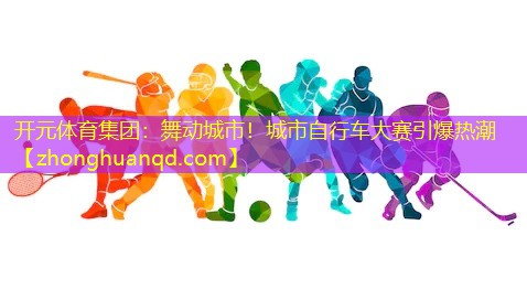 <strong>开元体育集团：舞动城市！城市自行车大赛引爆热潮</strong>