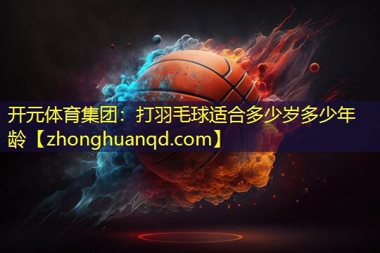 开元体育集团：打羽毛球适合多少岁多少年龄