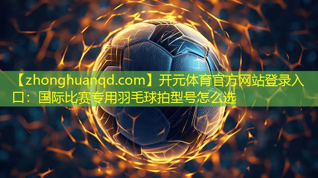 <strong>开元体育官方网站登录入口：国际比赛专用羽毛球拍型号怎么选</strong>