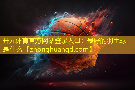 开元体育官方网站登录入口：最好的羽毛球是什么