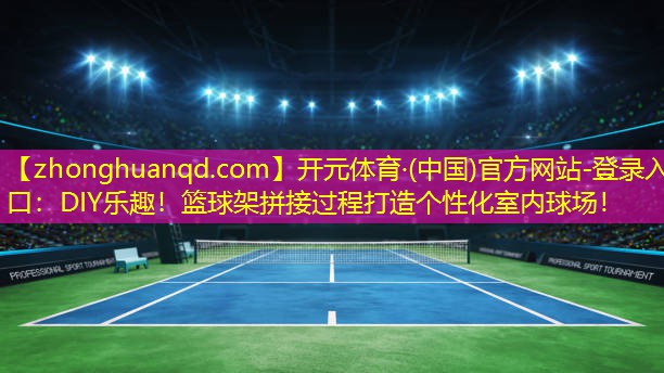 DIY乐趣！篮球架拼接过程打造个性化室内球场！